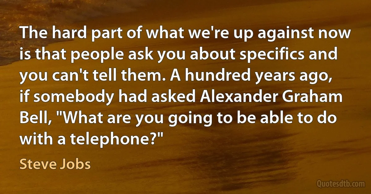 The hard part of what we're up against now is that people ask you about specifics and you can't tell them. A hundred years ago, if somebody had asked Alexander Graham Bell, "What are you going to be able to do with a telephone?" (Steve Jobs)