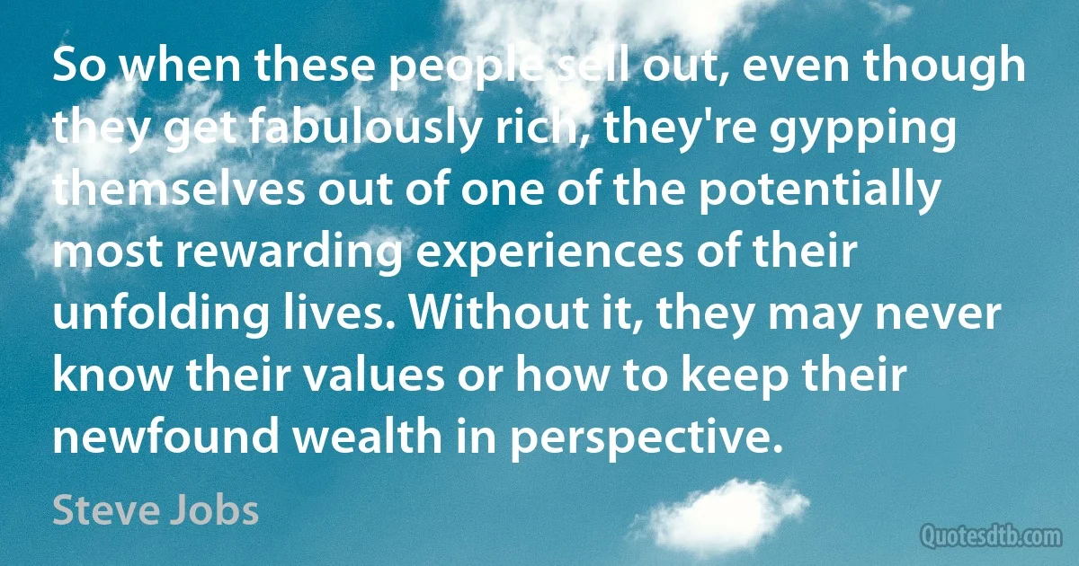 So when these people sell out, even though they get fabulously rich, they're gypping themselves out of one of the potentially most rewarding experiences of their unfolding lives. Without it, they may never know their values or how to keep their newfound wealth in perspective. (Steve Jobs)