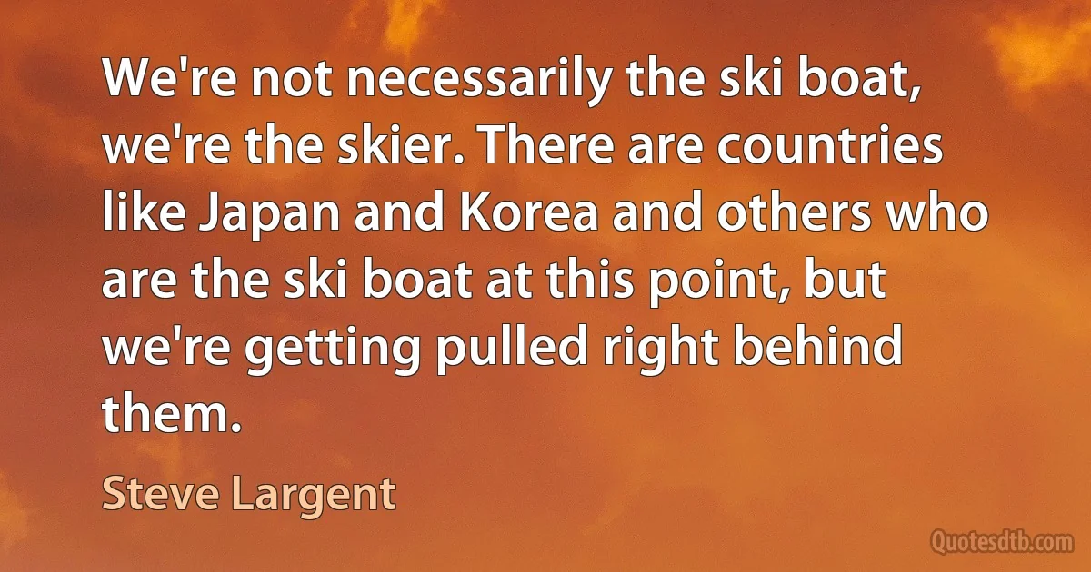 We're not necessarily the ski boat, we're the skier. There are countries like Japan and Korea and others who are the ski boat at this point, but we're getting pulled right behind them. (Steve Largent)