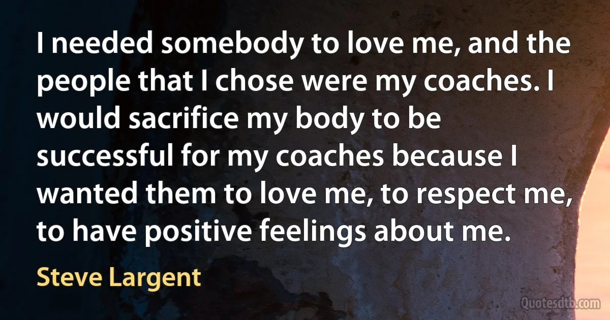 I needed somebody to love me, and the people that I chose were my coaches. I would sacrifice my body to be successful for my coaches because I wanted them to love me, to respect me, to have positive feelings about me. (Steve Largent)