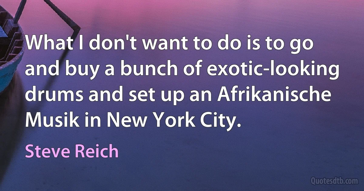 What I don't want to do is to go and buy a bunch of exotic-looking drums and set up an Afrikanische Musik in New York City. (Steve Reich)