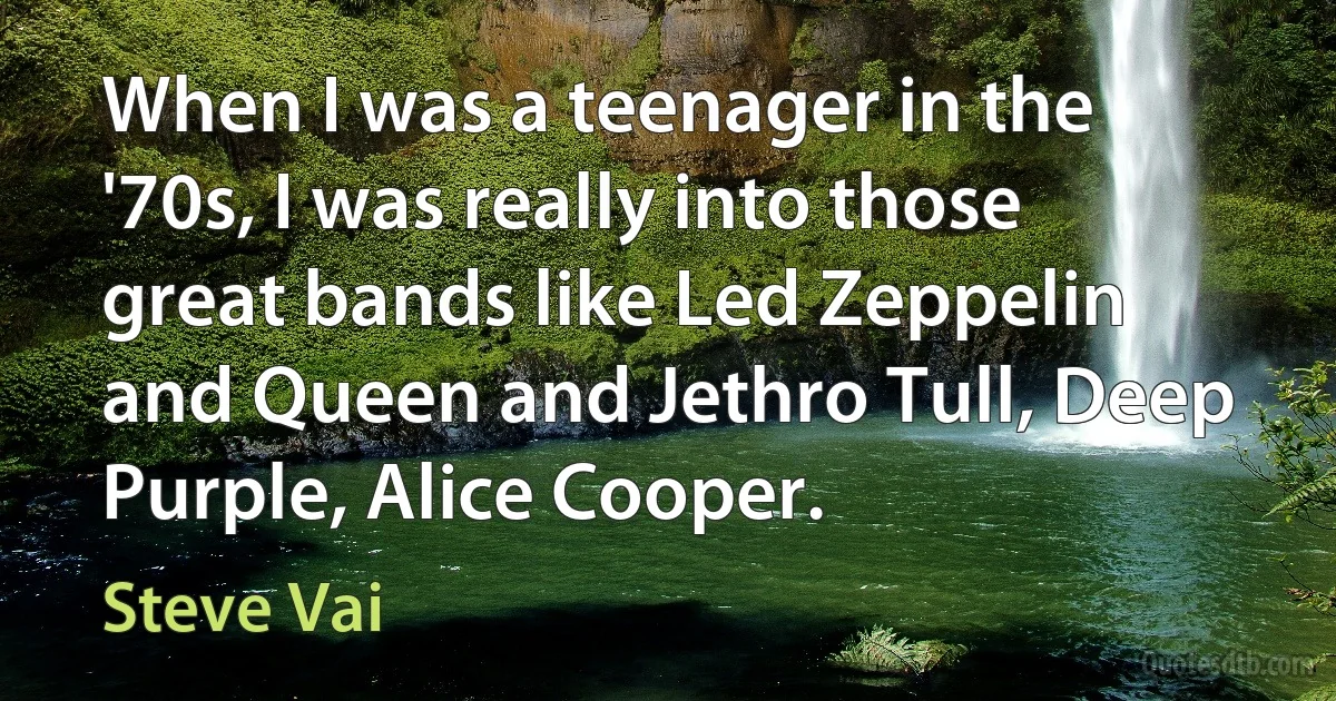 When I was a teenager in the '70s, I was really into those great bands like Led Zeppelin and Queen and Jethro Tull, Deep Purple, Alice Cooper. (Steve Vai)