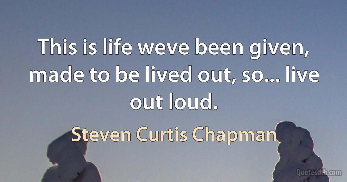 This is life weve been given, made to be lived out, so... live out loud. (Steven Curtis Chapman)