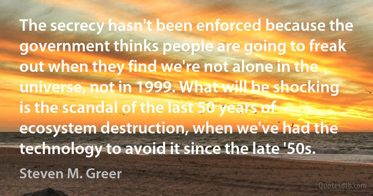 The secrecy hasn't been enforced because the government thinks people are going to freak out when they find we're not alone in the universe, not in 1999. What will be shocking is the scandal of the last 50 years of ecosystem destruction, when we've had the technology to avoid it since the late '50s. (Steven M. Greer)