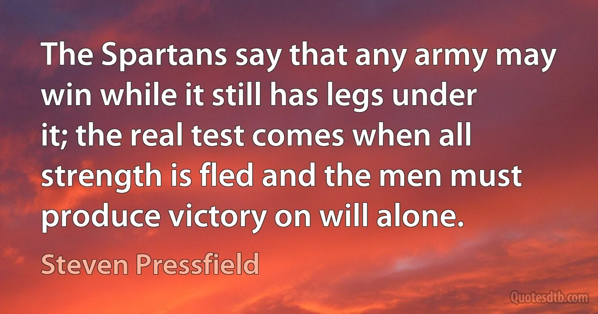 The Spartans say that any army may win while it still has legs under it; the real test comes when all strength is fled and the men must produce victory on will alone. (Steven Pressfield)