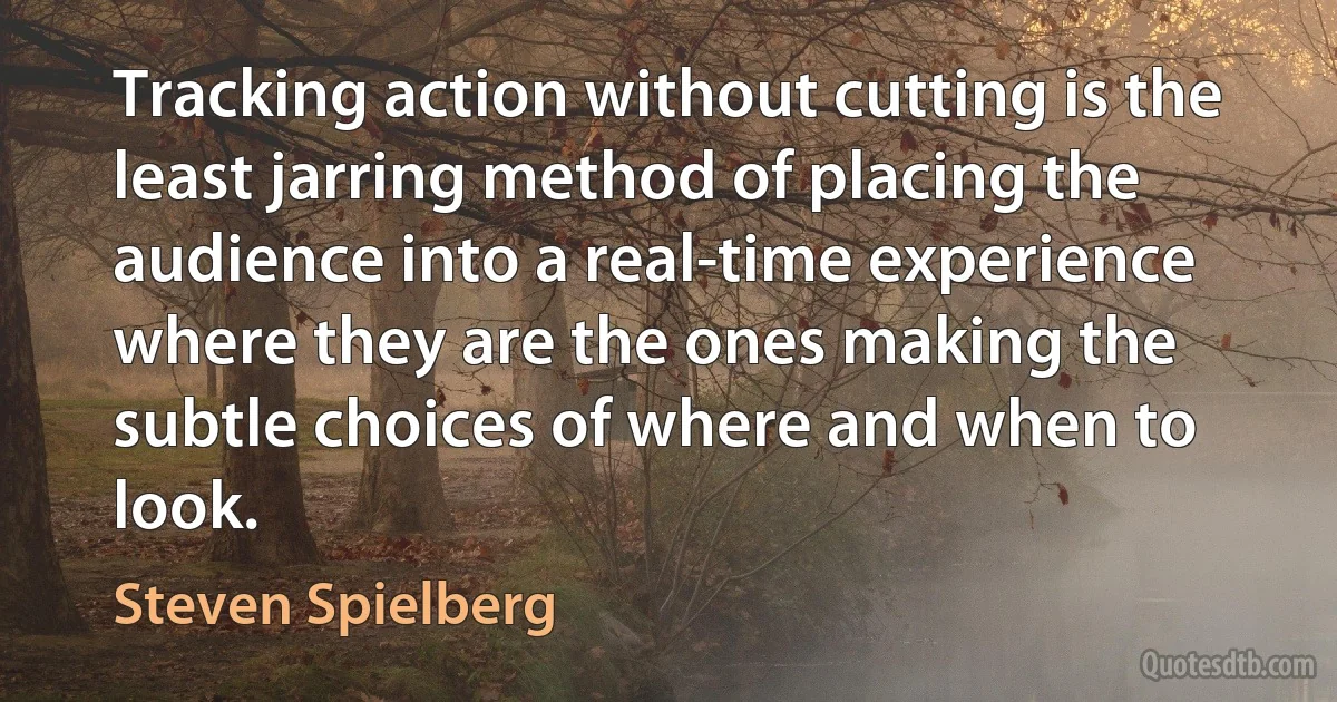 Tracking action without cutting is the least jarring method of placing the audience into a real-time experience where they are the ones making the subtle choices of where and when to look. (Steven Spielberg)