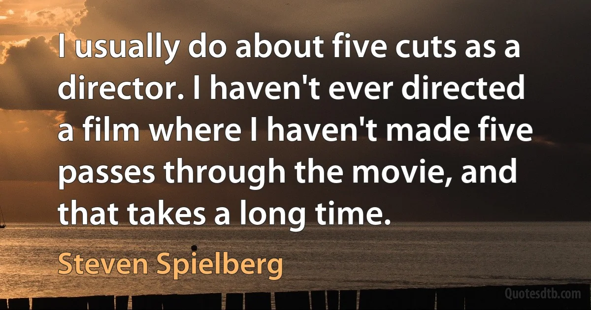 I usually do about five cuts as a director. I haven't ever directed a film where I haven't made five passes through the movie, and that takes a long time. (Steven Spielberg)