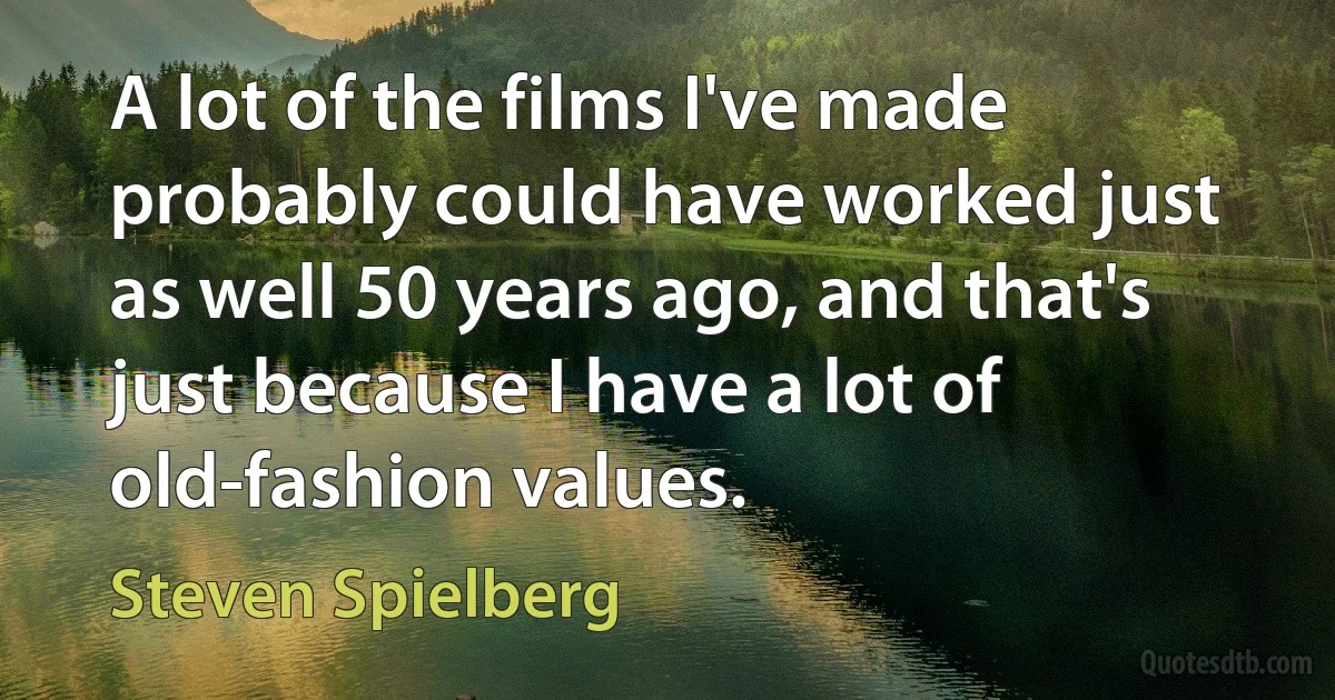 A lot of the films I've made probably could have worked just as well 50 years ago, and that's just because I have a lot of old-fashion values. (Steven Spielberg)