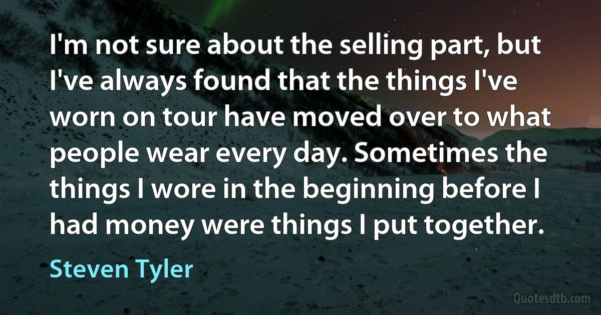 I'm not sure about the selling part, but I've always found that the things I've worn on tour have moved over to what people wear every day. Sometimes the things I wore in the beginning before I had money were things I put together. (Steven Tyler)