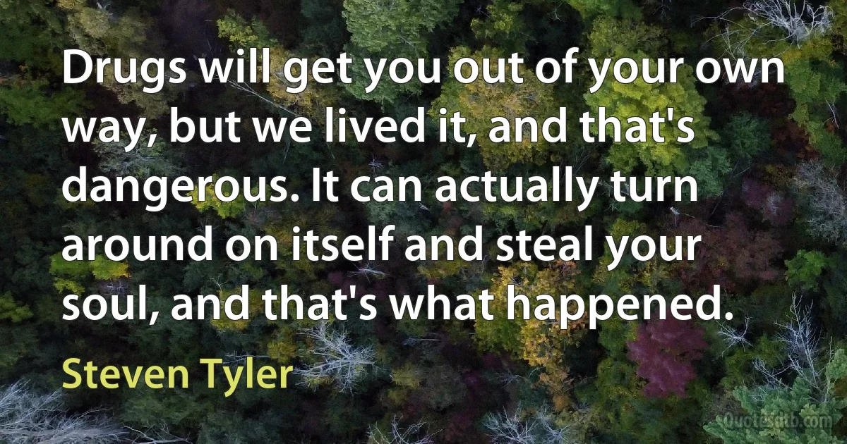 Drugs will get you out of your own way, but we lived it, and that's dangerous. It can actually turn around on itself and steal your soul, and that's what happened. (Steven Tyler)