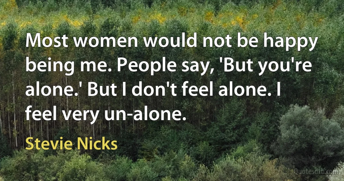 Most women would not be happy being me. People say, 'But you're alone.' But I don't feel alone. I feel very un-alone. (Stevie Nicks)