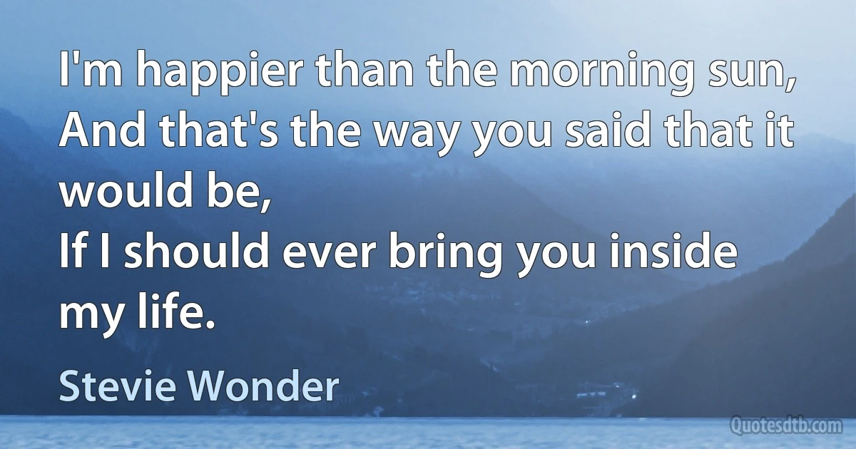 I'm happier than the morning sun,
And that's the way you said that it would be,
If I should ever bring you inside my life. (Stevie Wonder)