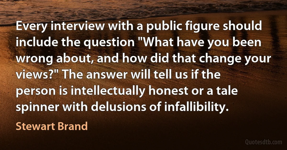 Every interview with a public figure should include the question "What have you been wrong about, and how did that change your views?" The answer will tell us if the person is intellectually honest or a tale spinner with delusions of infallibility. (Stewart Brand)