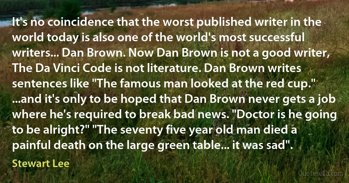 It's no coincidence that the worst published writer in the world today is also one of the world's most successful writers... Dan Brown. Now Dan Brown is not a good writer, The Da Vinci Code is not literature. Dan Brown writes sentences like "The famous man looked at the red cup." ...and it's only to be hoped that Dan Brown never gets a job where he's required to break bad news. "Doctor is he going to be alright?" "The seventy five year old man died a painful death on the large green table... it was sad". (Stewart Lee)