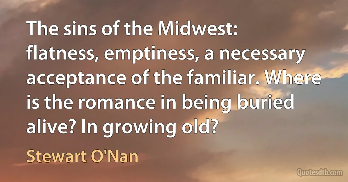 The sins of the Midwest: flatness, emptiness, a necessary acceptance of the familiar. Where is the romance in being buried alive? In growing old? (Stewart O'Nan)