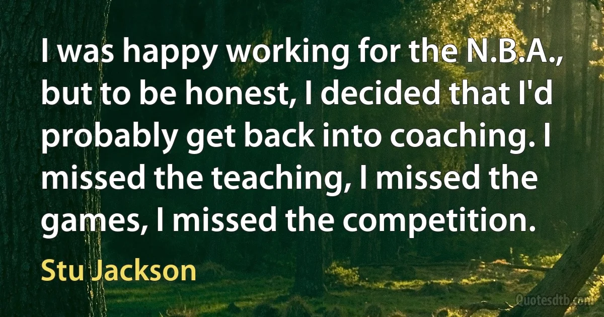 I was happy working for the N.B.A., but to be honest, I decided that I'd probably get back into coaching. I missed the teaching, I missed the games, I missed the competition. (Stu Jackson)