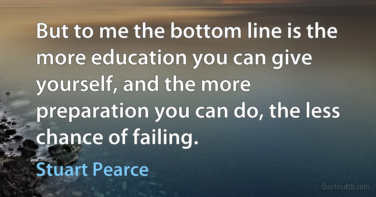 But to me the bottom line is the more education you can give yourself, and the more preparation you can do, the less chance of failing. (Stuart Pearce)