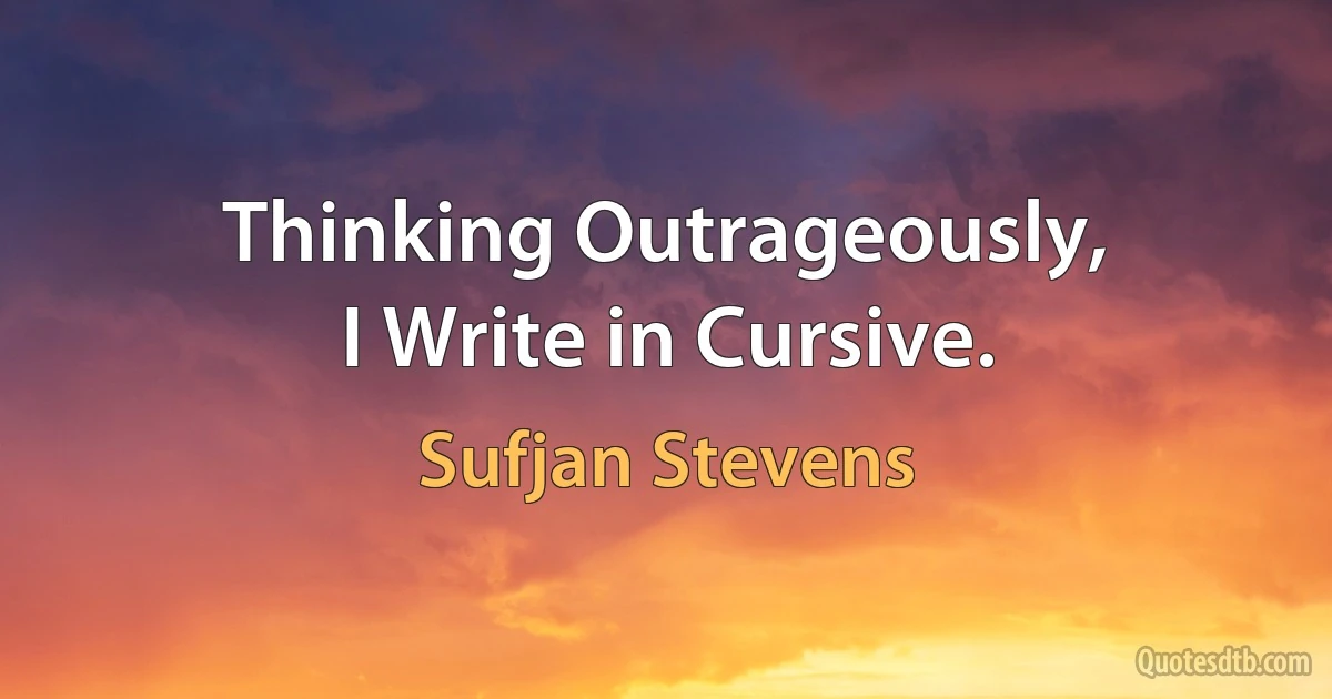 Thinking Outrageously,
I Write in Cursive. (Sufjan Stevens)