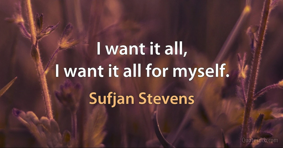 I want it all,
I want it all for myself. (Sufjan Stevens)