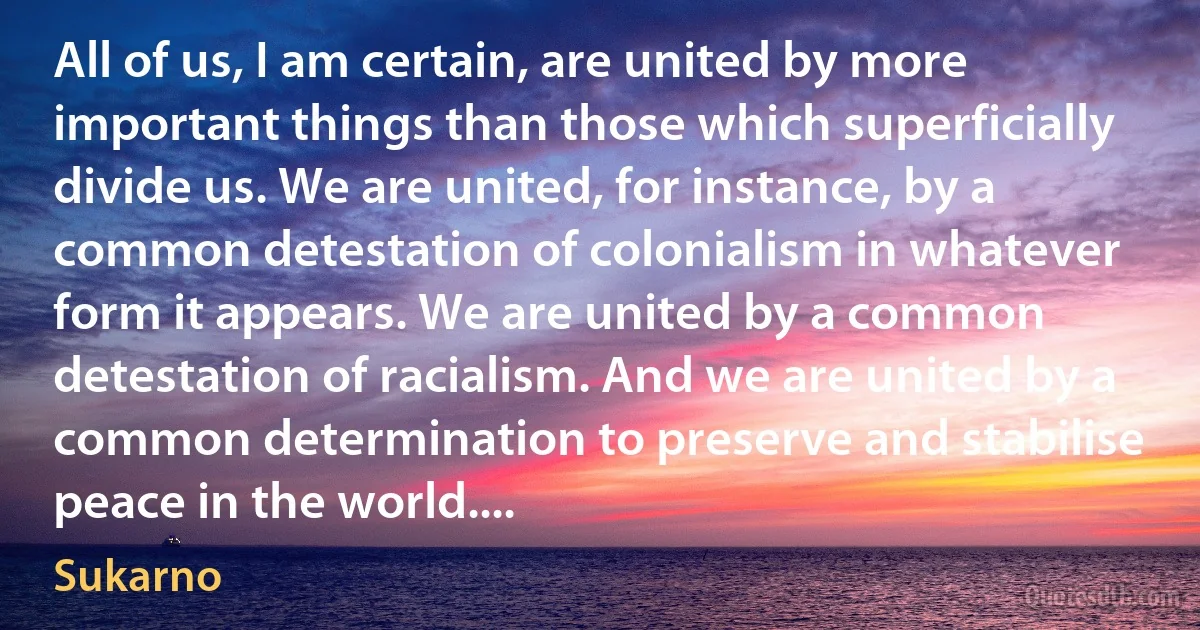 All of us, I am certain, are united by more important things than those which superficially divide us. We are united, for instance, by a common detestation of colonialism in whatever form it appears. We are united by a common detestation of racialism. And we are united by a common determination to preserve and stabilise peace in the world.... (Sukarno)