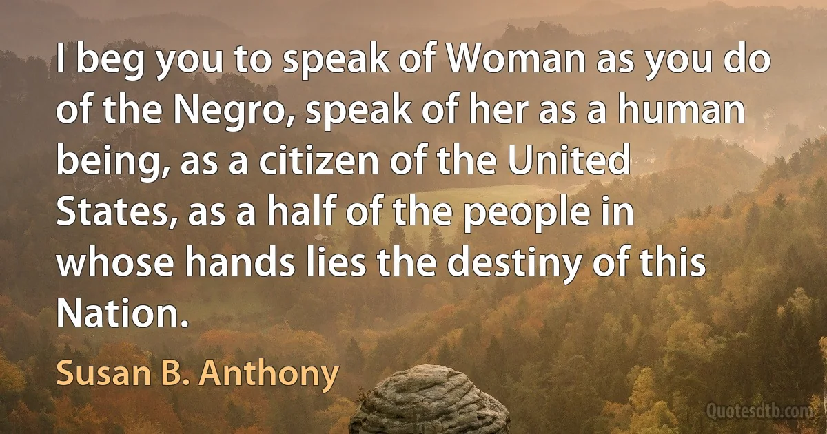 I beg you to speak of Woman as you do of the Negro, speak of her as a human being, as a citizen of the United States, as a half of the people in whose hands lies the destiny of this Nation. (Susan B. Anthony)