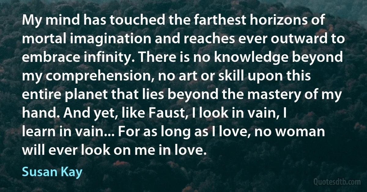 My mind has touched the farthest horizons of mortal imagination and reaches ever outward to embrace infinity. There is no knowledge beyond my comprehension, no art or skill upon this entire planet that lies beyond the mastery of my hand. And yet, like Faust, I look in vain, I learn in vain... For as long as I love, no woman will ever look on me in love. (Susan Kay)