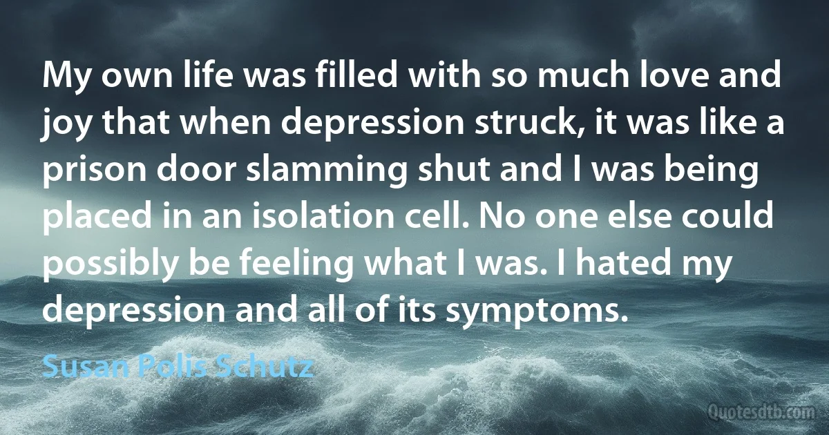 My own life was filled with so much love and joy that when depression struck, it was like a prison door slamming shut and I was being placed in an isolation cell. No one else could possibly be feeling what I was. I hated my depression and all of its symptoms. (Susan Polis Schutz)