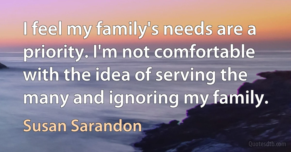 I feel my family's needs are a priority. I'm not comfortable with the idea of serving the many and ignoring my family. (Susan Sarandon)