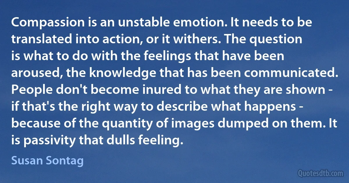 Compassion is an unstable emotion. It needs to be translated into action, or it withers. The question is what to do with the feelings that have been aroused, the knowledge that has been communicated. People don't become inured to what they are shown - if that's the right way to describe what happens - because of the quantity of images dumped on them. It is passivity that dulls feeling. (Susan Sontag)