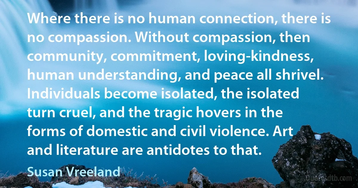 Where there is no human connection, there is no compassion. Without compassion, then community, commitment, loving-kindness, human understanding, and peace all shrivel. Individuals become isolated, the isolated turn cruel, and the tragic hovers in the forms of domestic and civil violence. Art and literature are antidotes to that. (Susan Vreeland)