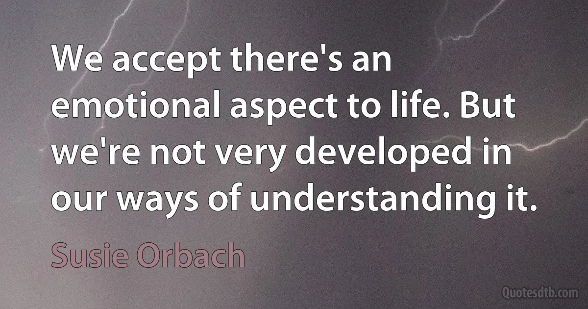 We accept there's an emotional aspect to life. But we're not very developed in our ways of understanding it. (Susie Orbach)