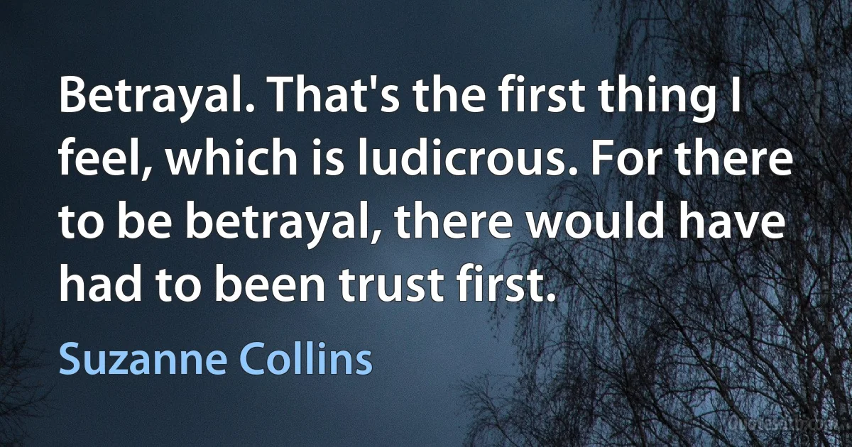 Betrayal. That's the first thing I feel, which is ludicrous. For there to be betrayal, there would have had to been trust first. (Suzanne Collins)