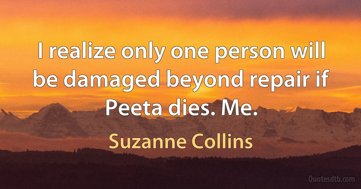 I realize only one person will be damaged beyond repair if Peeta dies. Me. (Suzanne Collins)