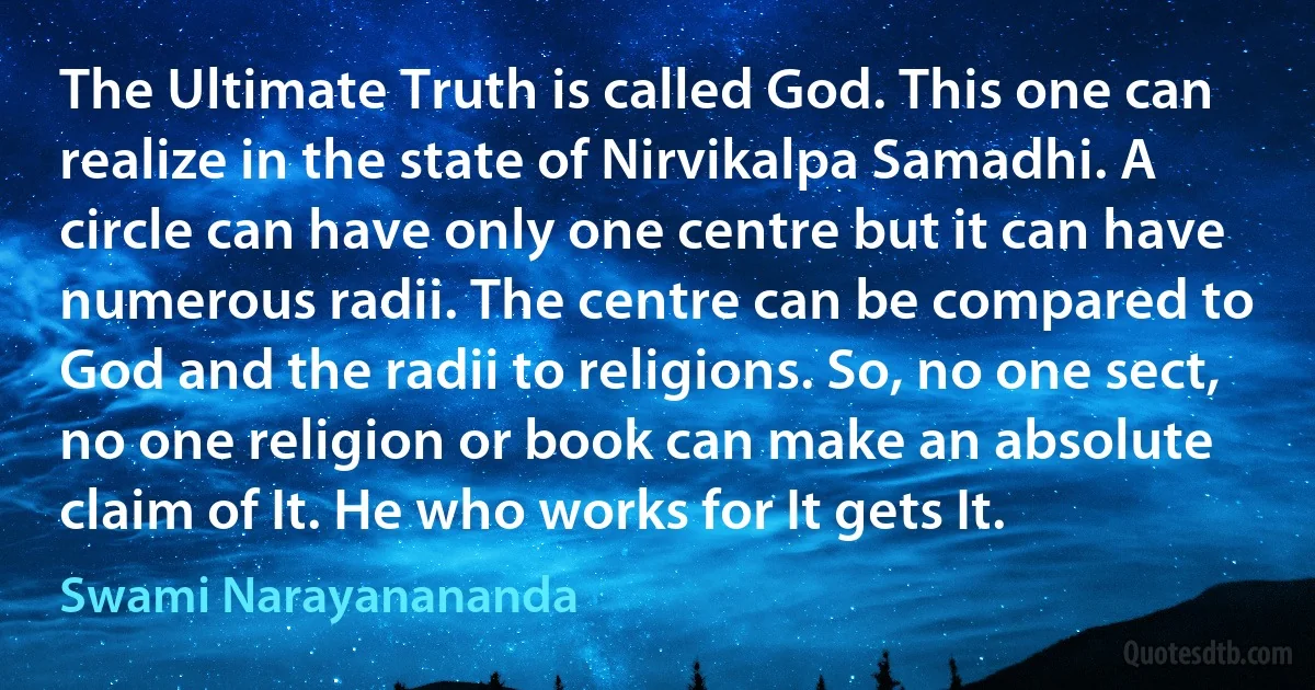 The Ultimate Truth is called God. This one can realize in the state of Nirvikalpa Samadhi. A circle can have only one centre but it can have numerous radii. The centre can be compared to God and the radii to religions. So, no one sect, no one religion or book can make an absolute claim of It. He who works for It gets It. (Swami Narayanananda)