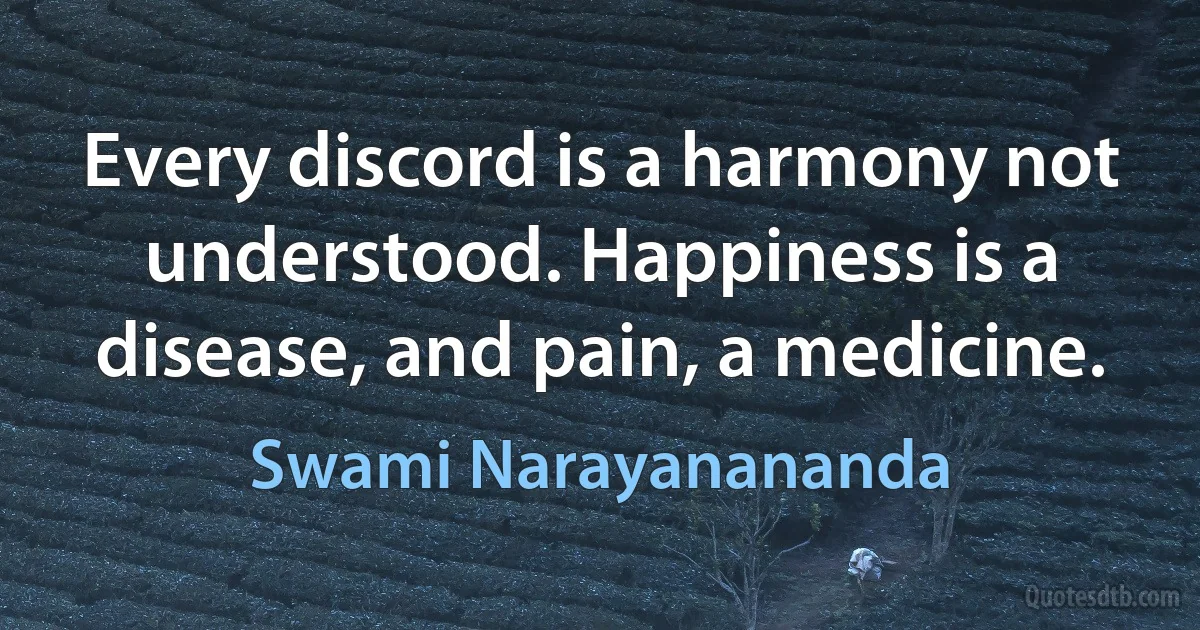 Every discord is a harmony not understood. Happiness is a disease, and pain, a medicine. (Swami Narayanananda)