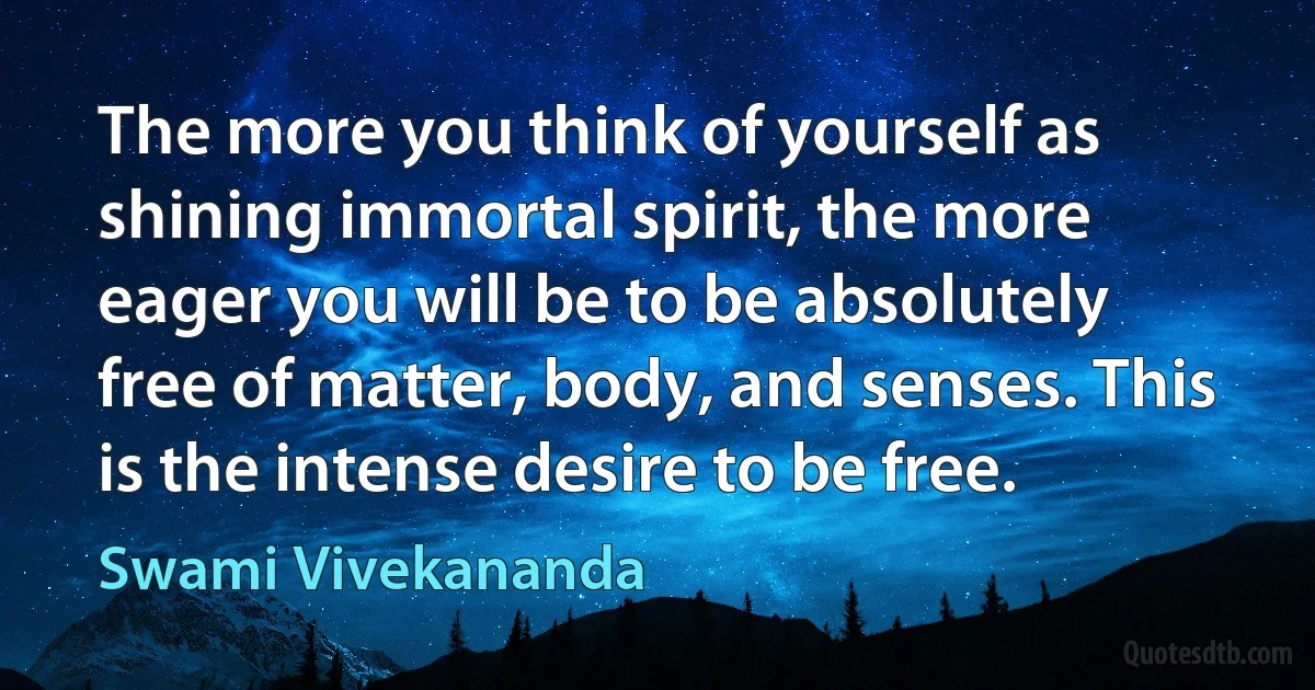 The more you think of yourself as shining immortal spirit, the more eager you will be to be absolutely free of matter, body, and senses. This is the intense desire to be free. (Swami Vivekananda)