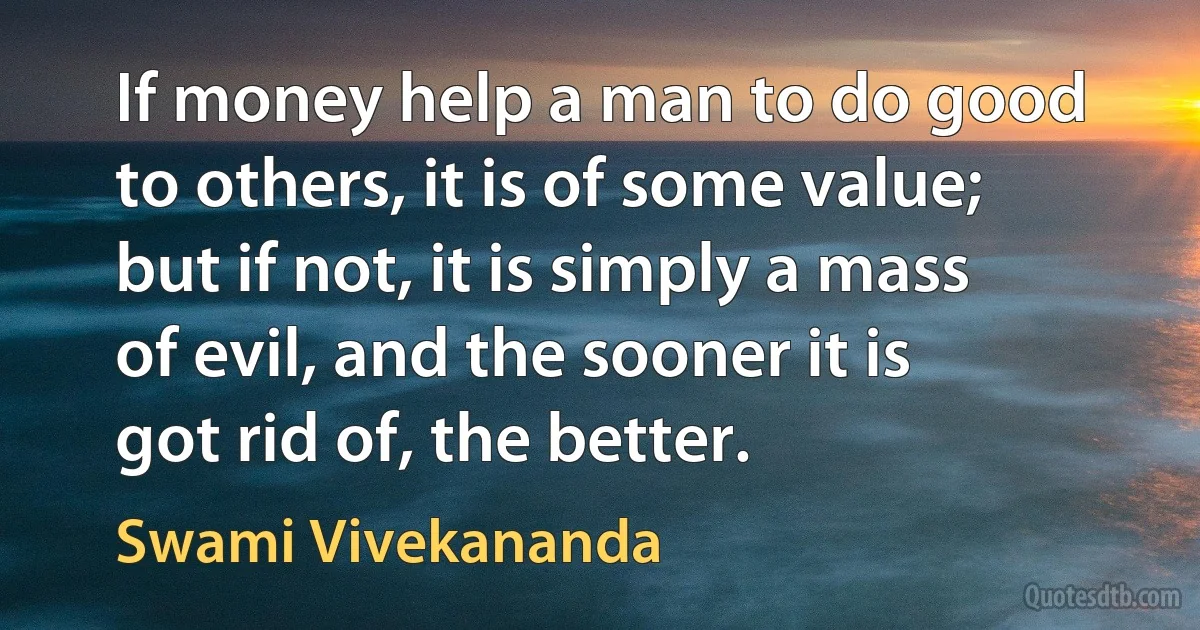 If money help a man to do good to others, it is of some value; but if not, it is simply a mass of evil, and the sooner it is got rid of, the better. (Swami Vivekananda)