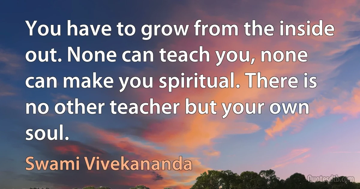 You have to grow from the inside out. None can teach you, none can make you spiritual. There is no other teacher but your own soul. (Swami Vivekananda)