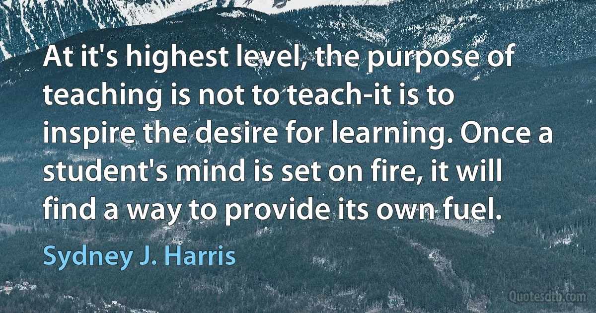 At it's highest level, the purpose of teaching is not to teach-it is to inspire the desire for learning. Once a student's mind is set on fire, it will find a way to provide its own fuel. (Sydney J. Harris)