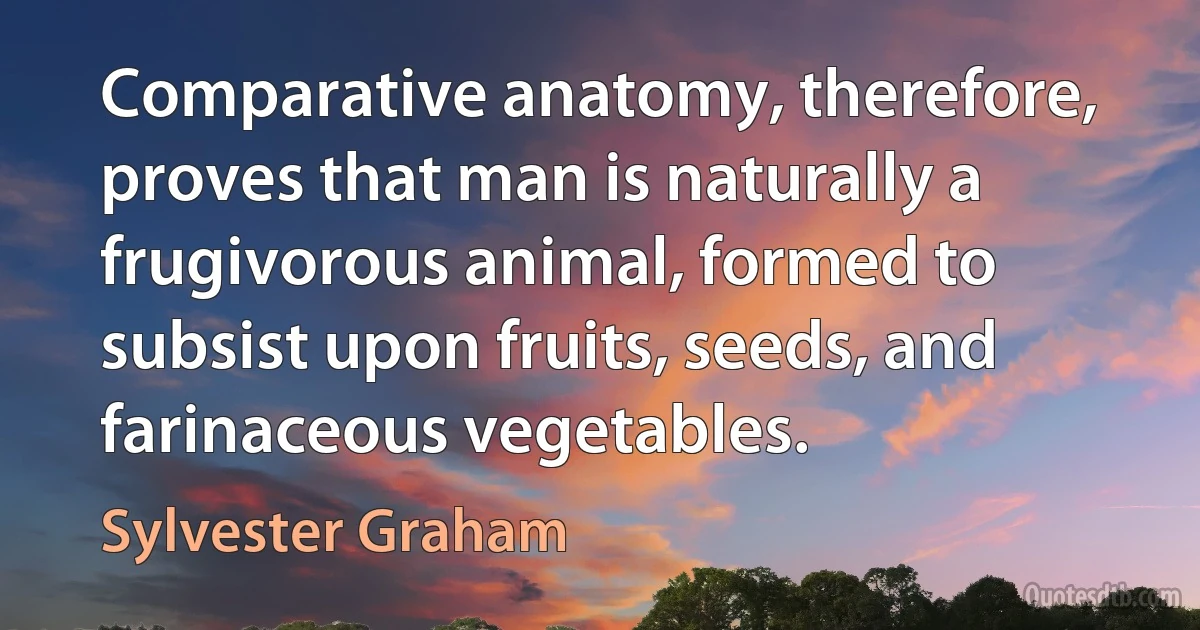 Comparative anatomy, therefore, proves that man is naturally a frugivorous animal, formed to subsist upon fruits, seeds, and farinaceous vegetables. (Sylvester Graham)