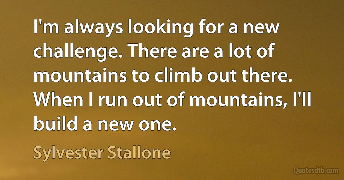 I'm always looking for a new challenge. There are a lot of mountains to climb out there. When I run out of mountains, I'll build a new one. (Sylvester Stallone)