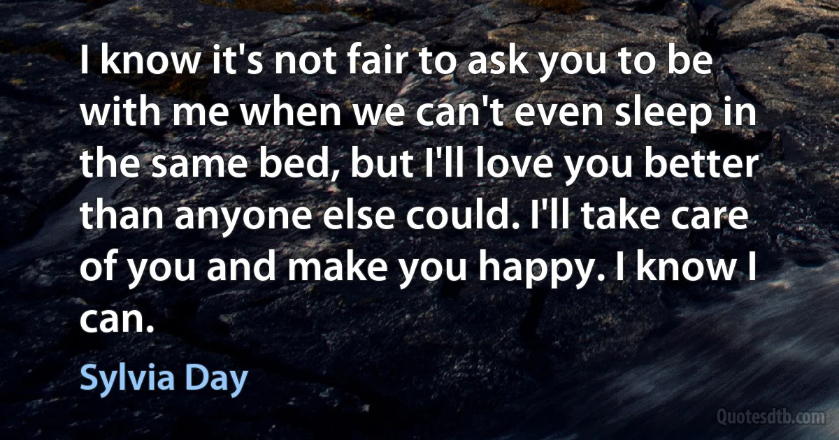 I know it's not fair to ask you to be with me when we can't even sleep in the same bed, but I'll love you better than anyone else could. I'll take care of you and make you happy. I know I can. (Sylvia Day)