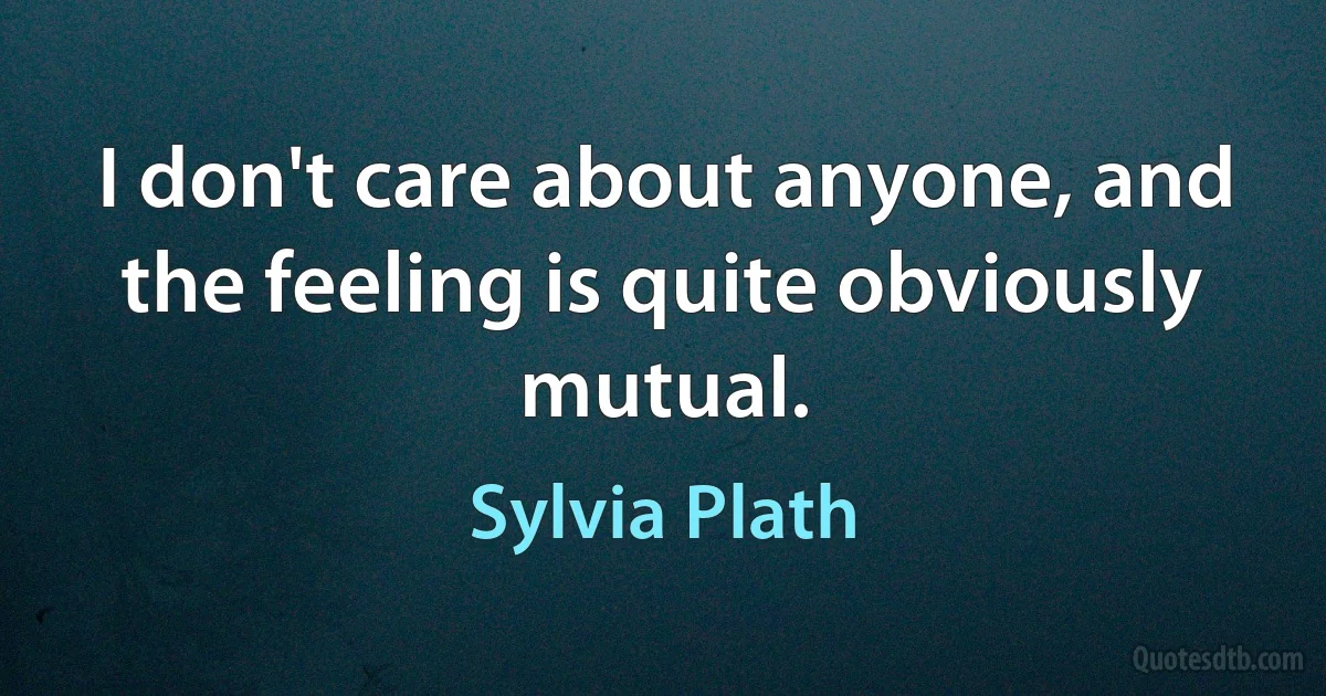 I don't care about anyone, and the feeling is quite obviously mutual. (Sylvia Plath)