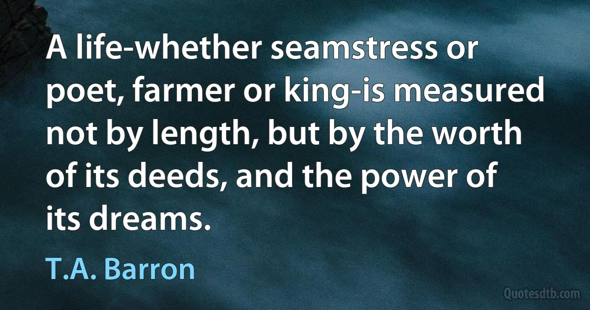 A life-whether seamstress or poet, farmer or king-is measured not by length, but by the worth of its deeds, and the power of its dreams. (T.A. Barron)