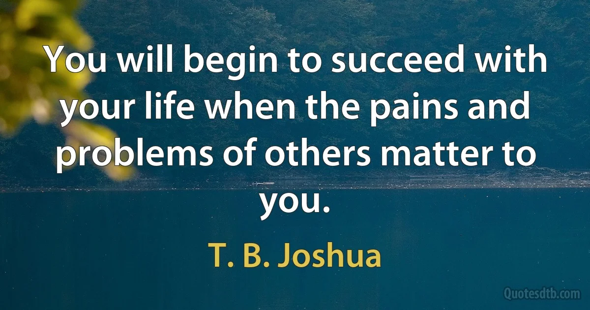 You will begin to succeed with your life when the pains and problems of others matter to you. (T. B. Joshua)