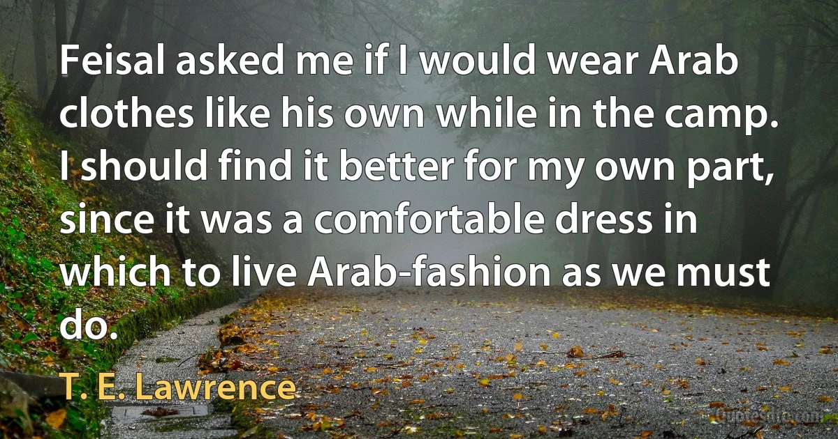 Feisal asked me if I would wear Arab clothes like his own while in the camp. I should find it better for my own part, since it was a comfortable dress in which to live Arab-fashion as we must do. (T. E. Lawrence)