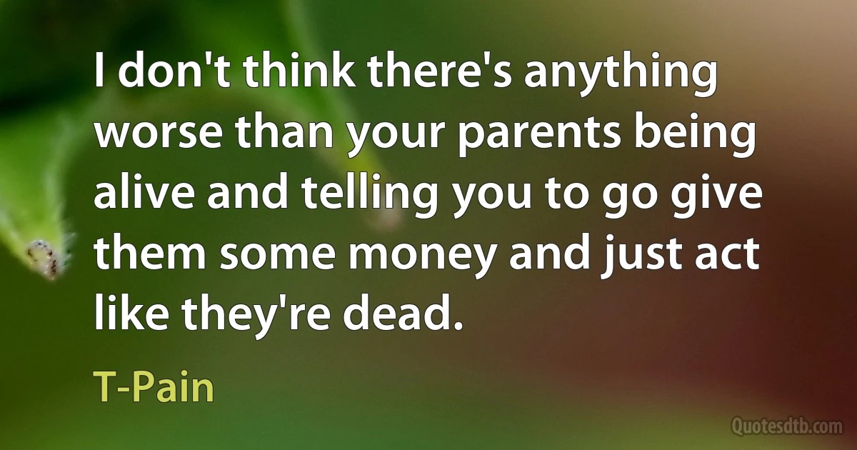 I don't think there's anything worse than your parents being alive and telling you to go give them some money and just act like they're dead. (T-Pain)