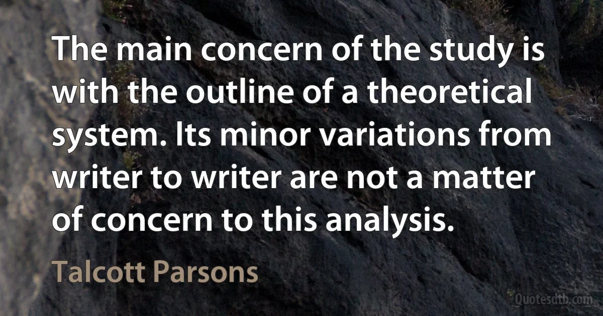 The main concern of the study is with the outline of a theoretical system. Its minor variations from writer to writer are not a matter of concern to this analysis. (Talcott Parsons)