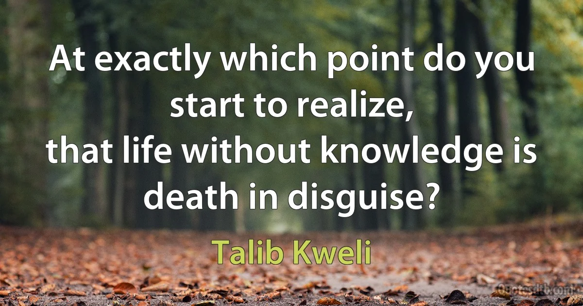 At exactly which point do you start to realize,
that life without knowledge is death in disguise? (Talib Kweli)