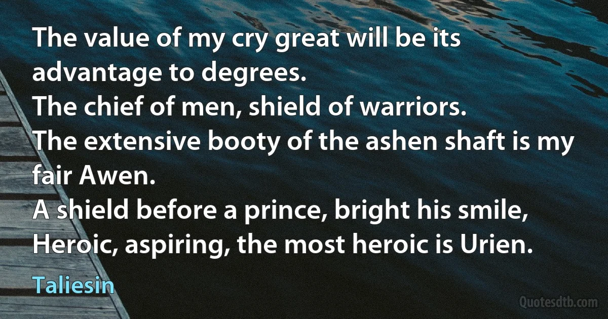 The value of my cry great will be its advantage to degrees.
The chief of men, shield of warriors.
The extensive booty of the ashen shaft is my fair Awen.
A shield before a prince, bright his smile,
Heroic, aspiring, the most heroic is Urien. (Taliesin)